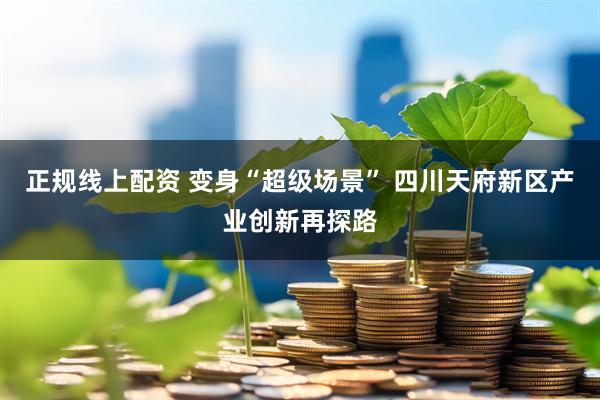 正规线上配资 变身“超级场景” 四川天府新区产业创新再探路
