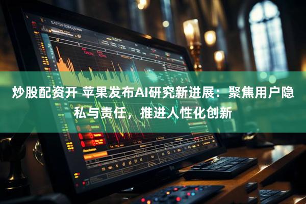 炒股配资开 苹果发布AI研究新进展：聚焦用户隐私与责任，推进人性化创新