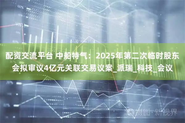 配资交流平台 中船特气：2025年第二次临时股东会拟审议4亿元关联交易议案_派瑞_科技_会议