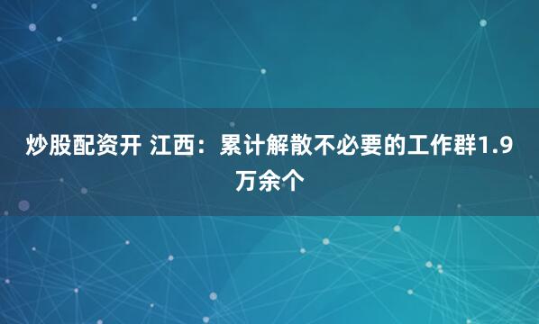 炒股配资开 江西：累计解散不必要的工作群1.9万余个
