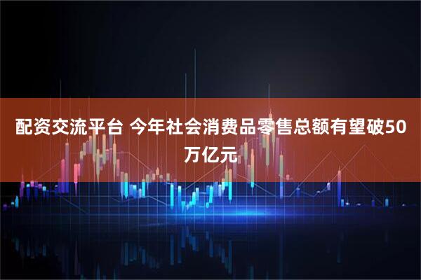 配资交流平台 今年社会消费品零售总额有望破50万亿元