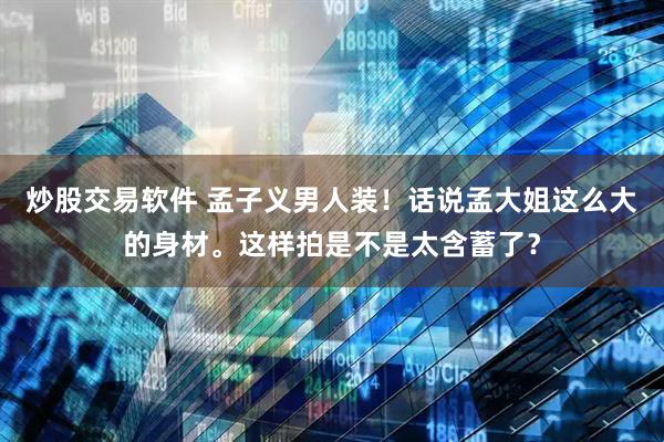 炒股交易软件 孟子义男人装！话说孟大姐这么大的身材。这样拍是不是太含蓄了？