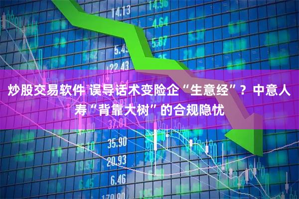炒股交易软件 误导话术变险企“生意经”？中意人寿“背靠大树”的合规隐忧