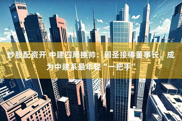 炒股配资开 中建四局换帅：周圣接棒董事长，成为中建系最年轻“一把手”