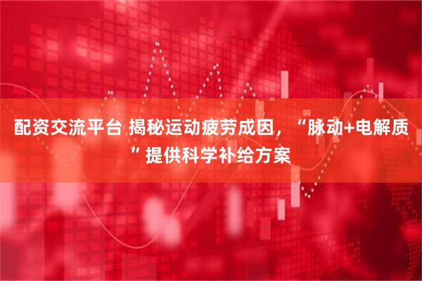 配资交流平台 揭秘运动疲劳成因，“脉动+电解质”提供科学补给方案