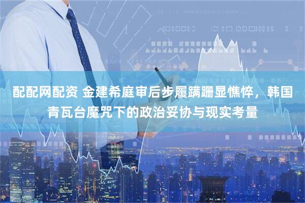 配配网配资 金建希庭审后步履蹒跚显憔悴，韩国青瓦台魔咒下的政治妥协与现实考量