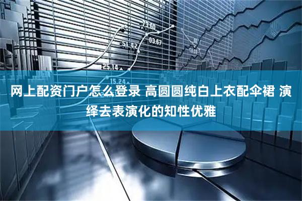 网上配资门户怎么登录 高圆圆纯白上衣配伞裙 演绎去表演化的知性优雅