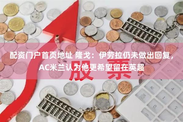 配资门户首页地址 隆戈：伊劳拉仍未做出回复，AC米兰认为他更希望留在英超