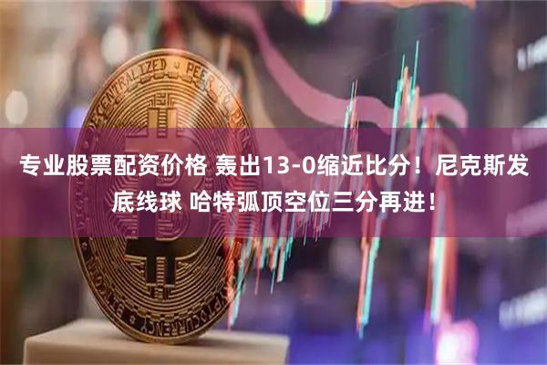 专业股票配资价格 轰出13-0缩近比分！尼克斯发底线球 哈特弧顶空位三分再进！