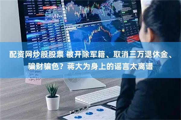 配资网炒股股票 被开除军籍、取消三万退休金、骗财骗色？蒋大为身上的谣言太离谱