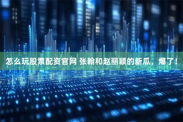 怎么玩股票配资官网 张翰和赵丽颖的新瓜，爆了！