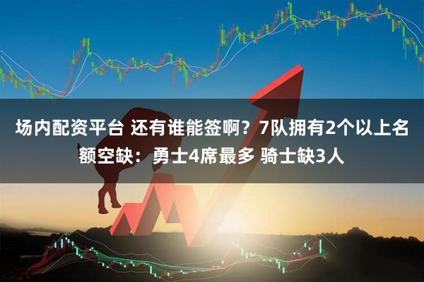 场内配资平台 还有谁能签啊？7队拥有2个以上名额空缺：勇士4席最多 骑士缺3人
