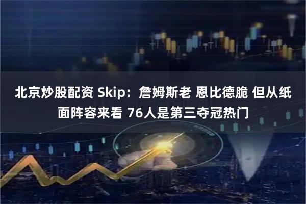 北京炒股配资 Skip：詹姆斯老 恩比德脆 但从纸面阵容来看 76人是第三夺冠热门