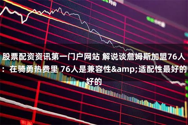 股票配资资讯第一门户网站 解说谈詹姆斯加盟76人:在骑勇热费里 76人是兼容性&适配性最好的