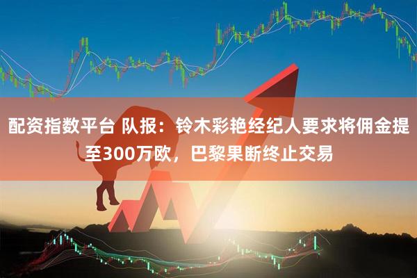 配资指数平台 队报：铃木彩艳经纪人要求将佣金提至300万欧，巴黎果断终止交易