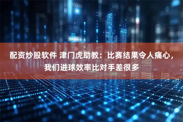 配资炒股软件 津门虎助教：比赛结果令人痛心，我们进球效率比对手差很多