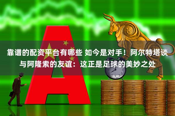 靠谱的配资平台有哪些 如今是对手！阿尔特塔谈与阿隆索的友谊：这正是足球的美妙之处