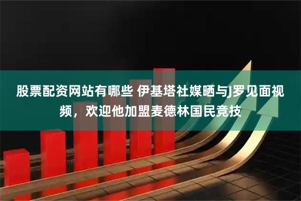 股票配资网站有哪些 伊基塔社媒晒与J罗见面视频，欢迎他加盟麦德林国民竞技