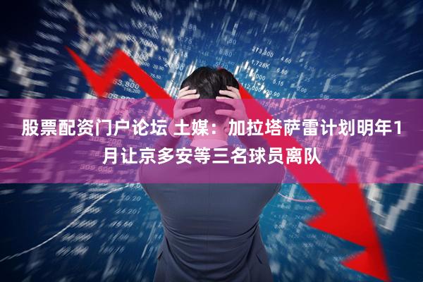 股票配资门户论坛 土媒：加拉塔萨雷计划明年1月让京多安等三名球员离队