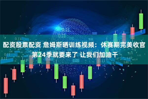 配资股票配资 詹姆斯晒训练视频：休赛期完美收官 第24季就要来了 让我们加油干