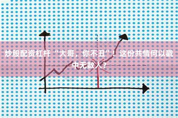 炒股配资杠杆 “大哥,你不丑”!这份共情何以戳中无数人?